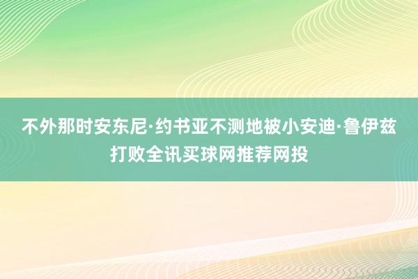 不外那时安东尼·约书亚不测地被小安迪·鲁伊兹打败全讯买球网推荐网投