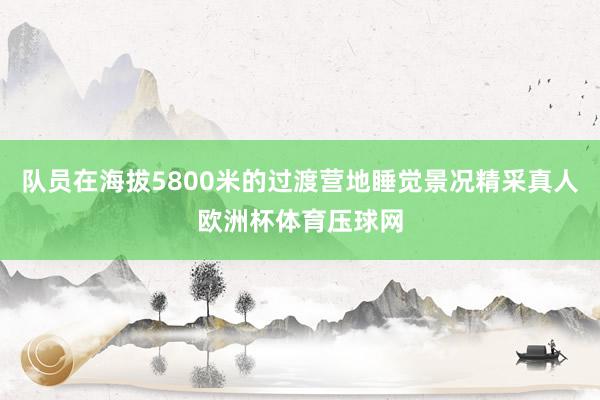 队员在海拔5800米的过渡营地睡觉景况精采真人欧洲杯体育压球网