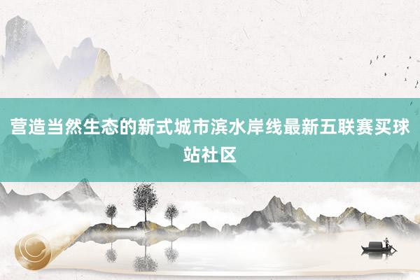 营造当然生态的新式城市滨水岸线最新五联赛买球站社区