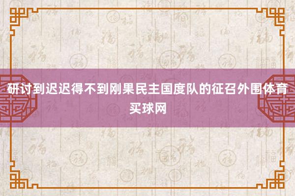 研讨到迟迟得不到刚果民主国度队的征召外围体育买球网