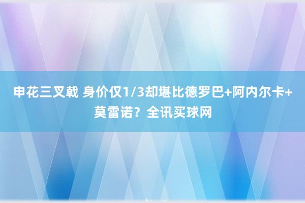 申花三叉戟 身价仅1/3却堪比德罗巴+阿内尔卡+莫雷诺？全讯买球网