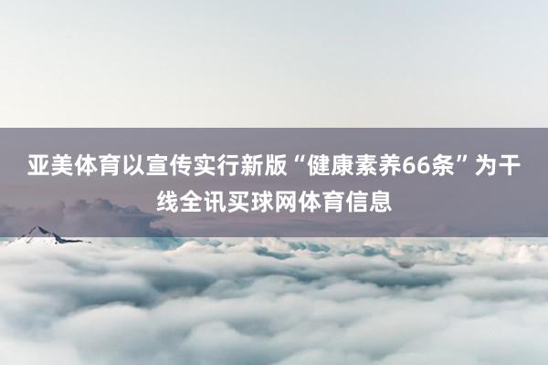 亚美体育以宣传实行新版“健康素养66条”为干线全讯买球网体育信息