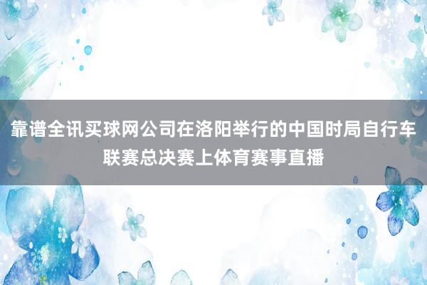 靠谱全讯买球网公司在洛阳举行的中国时局自行车联赛总决赛上体育赛事直播