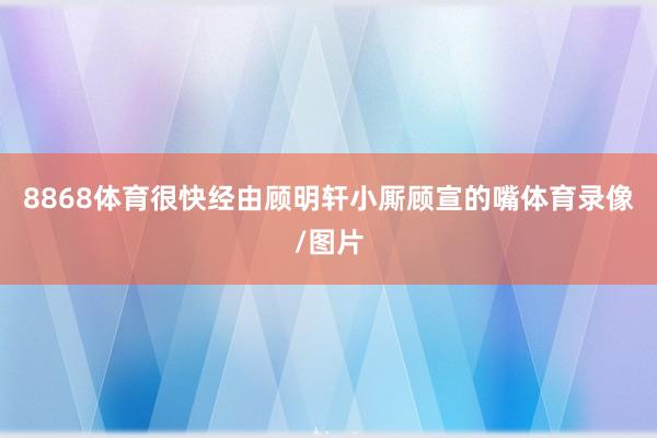 8868体育很快经由顾明轩小厮顾宣的嘴体育录像/图片