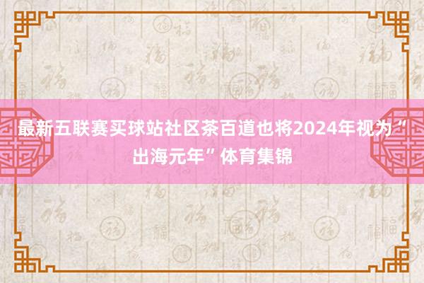 最新五联赛买球站社区茶百道也将2024年视为“出海元年”体育集锦