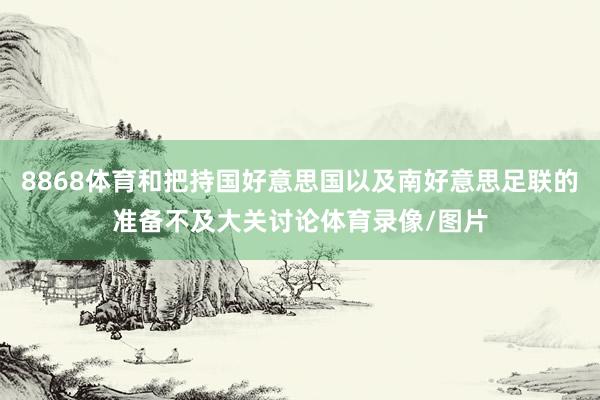 8868体育和把持国好意思国以及南好意思足联的准备不及大关讨论体育录像/图片