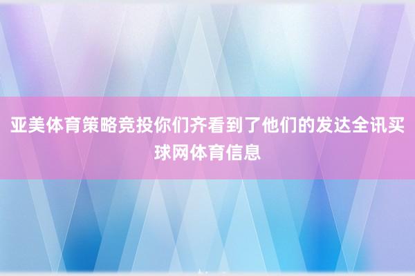 亚美体育策略竞投你们齐看到了他们的发达全讯买球网体育信息