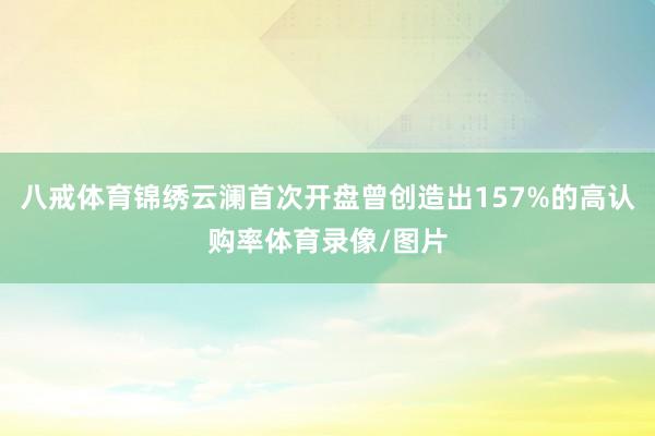 八戒体育锦绣云澜首次开盘曾创造出157%的高认购率体育录像/图片