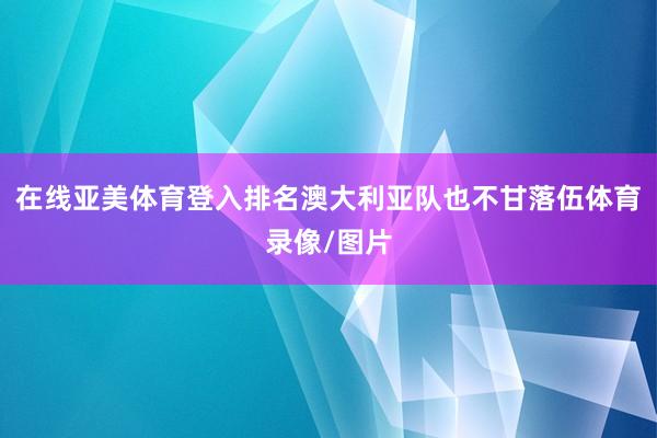 在线亚美体育登入排名澳大利亚队也不甘落伍体育录像/图片