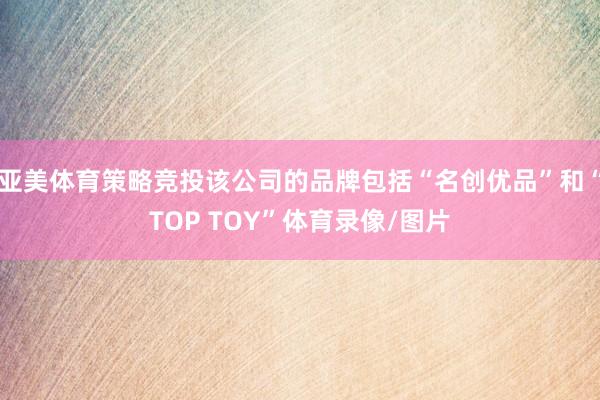 亚美体育策略竞投该公司的品牌包括“名创优品”和“TOP TOY”体育录像/图片