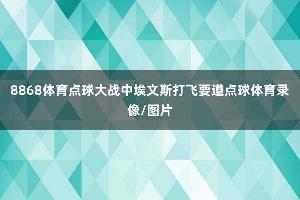 8868体育点球大战中埃文斯打飞要道点球体育录像/图片