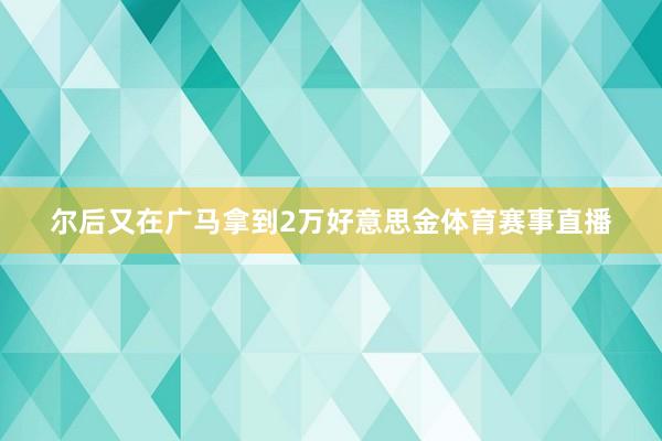 尔后又在广马拿到2万好意思金体育赛事直播