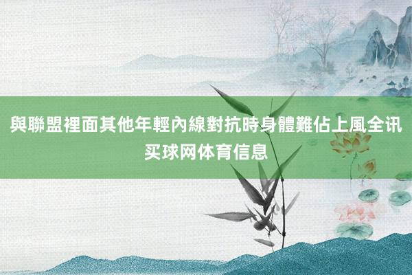 與聯盟裡面其他年輕內線對抗時身體難佔上風全讯买球网体育信息