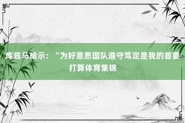 库兹马暗示：“为好意思国队遵守笃定是我的首要打算体育集锦