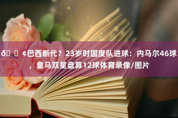 😢巴西断代？23岁时国度队进球：内马尔46球，皇马双星盘算12球体育录像/图片