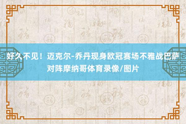 好久不见！迈克尔-乔丹现身欧冠赛场不雅战巴萨对阵摩纳哥体育录像/图片