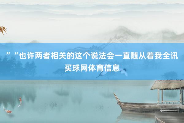 ”“也许两者相关的这个说法会一直随从着我全讯买球网体育信息