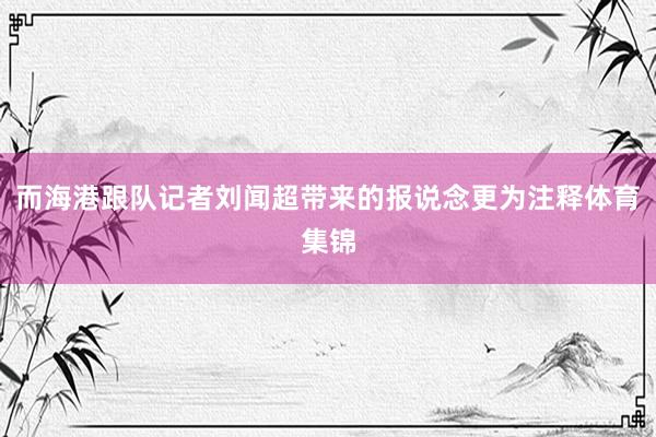 而海港跟队记者刘闻超带来的报说念更为注释体育集锦