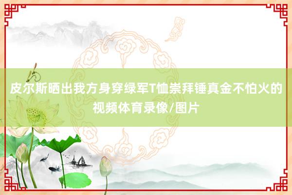 皮尔斯晒出我方身穿绿军T恤崇拜锤真金不怕火的视频体育录像/图片