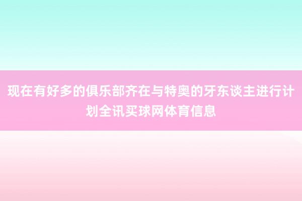 现在有好多的俱乐部齐在与特奥的牙东谈主进行计划全讯买球网体育信息