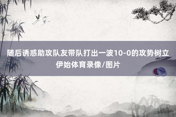 随后诱惑助攻队友带队打出一波10-0的攻势树立伊始体育录像/图片